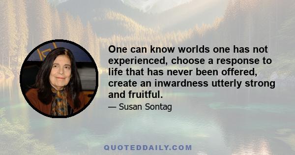 One can know worlds one has not experienced, choose a response to life that has never been offered, create an inwardness utterly strong and fruitful.