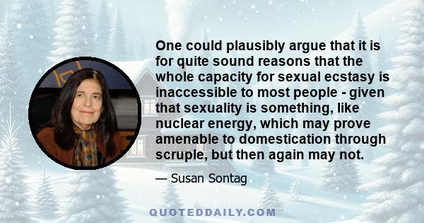 One could plausibly argue that it is for quite sound reasons that the whole capacity for sexual ecstasy is inaccessible to most people - given that sexuality is something, like nuclear energy, which may prove amenable