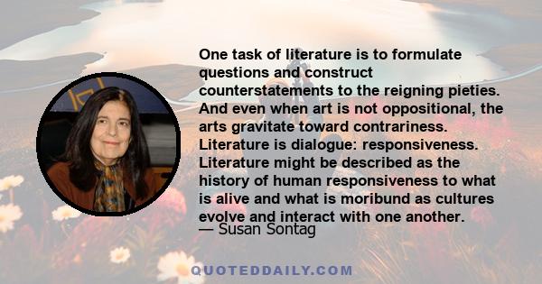 One task of literature is to formulate questions and construct counterstatements to the reigning pieties. And even when art is not oppositional, the arts gravitate toward contrariness. Literature is dialogue: