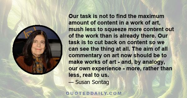 Our task is not to find the maximum amount of content in a work of art, mush less to squeeze more content out of the work than is already there. Our task is to cut back on content so we can see the thing at all. The aim 