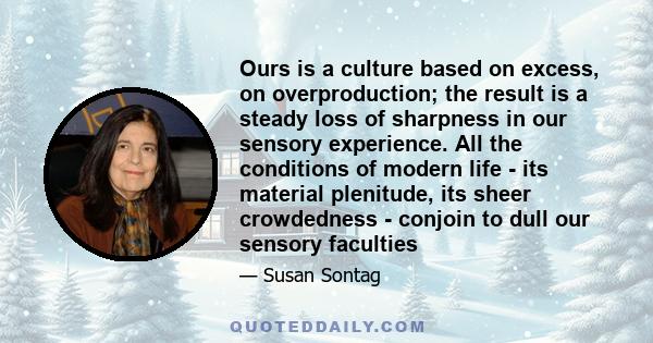 Ours is a culture based on excess, on overproduction; the result is a steady loss of sharpness in our sensory experience. All the conditions of modern life - its material plenitude, its sheer crowdedness - conjoin to