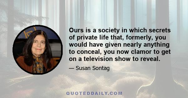 Ours is a society in which secrets of private life that, formerly, you would have given nearly anything to conceal, you now clamor to get on a television show to reveal.