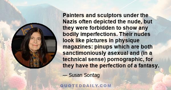 Painters and sculptors under the Nazis often depicted the nude, but they were forbidden to show any bodily imperfections. Their nudes look like pictures in physique magazines: pinups which are both sanctimoniously