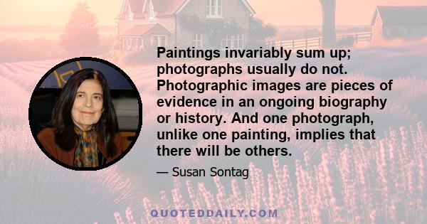 Paintings invariably sum up; photographs usually do not. Photographic images are pieces of evidence in an ongoing biography or history. And one photograph, unlike one painting, implies that there will be others.