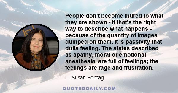 People don't become inured to what they are shown - if that's the right way to describe what happens - because of the quantity of images dumped on them. It is passivity that dulls feeling. The states described as