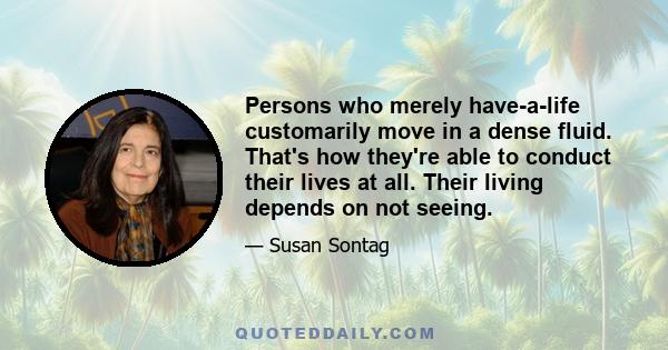 Persons who merely have-a-life customarily move in a dense fluid. That's how they're able to conduct their lives at all. Their living depends on not seeing.