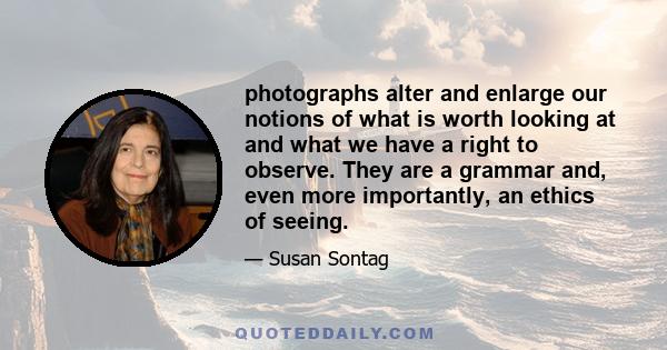 photographs alter and enlarge our notions of what is worth looking at and what we have a right to observe. They are a grammar and, even more importantly, an ethics of seeing.