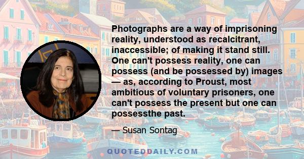 Photographs are a way of imprisoning reality, understood as recalcitrant, inaccessible; of making it stand still. One can't possess reality, one can possess (and be possessed by) images — as, according to Proust, most