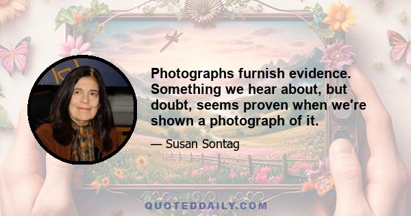 Photographs furnish evidence. Something we hear about, but doubt, seems proven when we're shown a photograph of it.