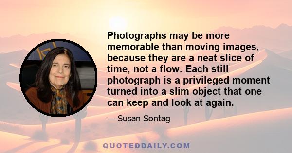 Photographs may be more memorable than moving images, because they are a neat slice of time, not a flow. Each still photograph is a privileged moment turned into a slim object that one can keep and look at again.