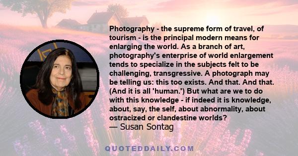 Photography - the supreme form of travel, of tourism - is the principal modern means for enlarging the world. As a branch of art, photography's enterprise of world enlargement tends to specialize in the subjects felt to 