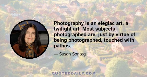 Photography is an elegiac art, a twilight art. Most subjects photographed are, just by virtue of being photographed, touched with pathos.