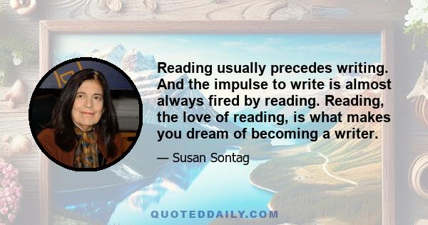 Reading usually precedes writing. And the impulse to write is almost always fired by reading. Reading, the love of reading, is what makes you dream of becoming a writer.