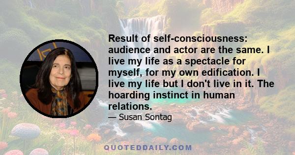 Result of self-consciousness: audience and actor are the same. I live my life as a spectacle for myself, for my own edification. I live my life but I don't live in it. The hoarding instinct in human relations.