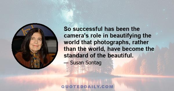 So successful has been the camera's role in beautifying the world that photographs, rather than the world, have become the standard of the beautiful.