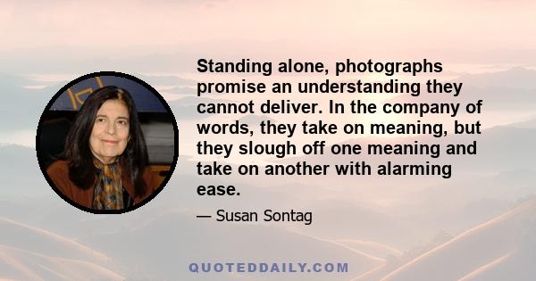 Standing alone, photographs promise an understanding they cannot deliver. In the company of words, they take on meaning, but they slough off one meaning and take on another with alarming ease.