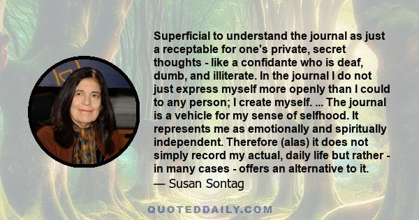 Superficial to understand the journal as just a receptable for one's private, secret thoughts - like a confidante who is deaf, dumb, and illiterate. In the journal I do not just express myself more openly than I could