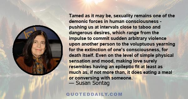 Tamed as it may be, sexuality remains one of the demonic forces in human consciousness - pushing us at intervals close to taboo and dangerous desires, which range from the impulse to commit sudden arbitrary violence