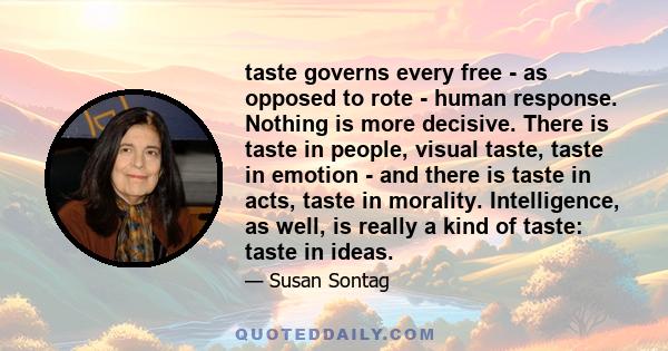 taste governs every free - as opposed to rote - human response. Nothing is more decisive. There is taste in people, visual taste, taste in emotion - and there is taste in acts, taste in morality. Intelligence, as well,