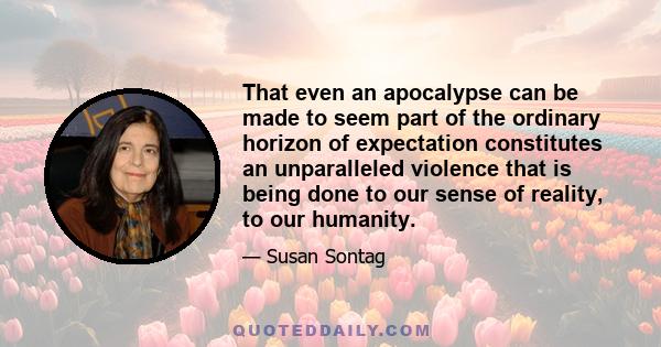 That even an apocalypse can be made to seem part of the ordinary horizon of expectation constitutes an unparalleled violence that is being done to our sense of reality, to our humanity.