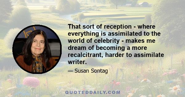 That sort of reception - where everything is assimilated to the world of celebrity - makes me dream of becoming a more recalcitrant, harder to assimilate writer.