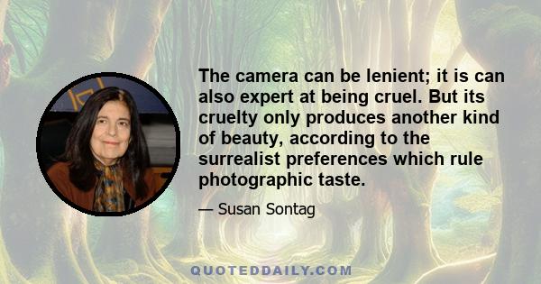 The camera can be lenient; it is can also expert at being cruel. But its cruelty only produces another kind of beauty, according to the surrealist preferences which rule photographic taste.