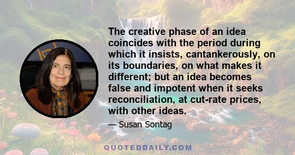 The creative phase of an idea coincides with the period during which it insists, cantankerously, on its boundaries, on what makes it different; but an idea becomes false and impotent when it seeks reconciliation, at