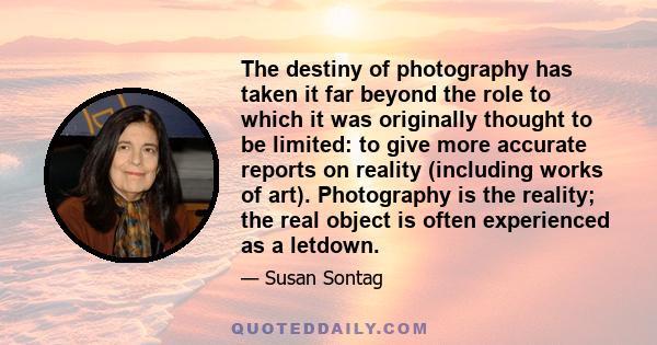 The destiny of photography has taken it far beyond the role to which it was originally thought to be limited: to give more accurate reports on reality (including works of art). Photography is the reality; the real