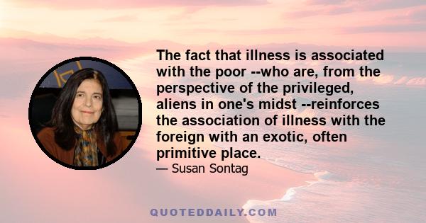 The fact that illness is associated with the poor --who are, from the perspective of the privileged, aliens in one's midst --reinforces the association of illness with the foreign with an exotic, often primitive place.