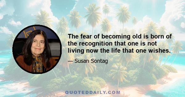 The fear of becoming old is born of the recognition that one is not living now the life that one wishes.