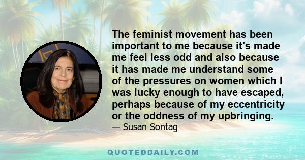 The feminist movement has been important to me because it's made me feel less odd and also because it has made me understand some of the pressures on women which I was lucky enough to have escaped, perhaps because of my 