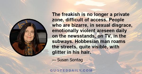 The freakish is no longer a private zone, difficult of access. People who are bizarre, in sexual disgrace, emotionally violent areseen daily on the newsstands, on TV, in the subways. Hobbesian man roams the streets,