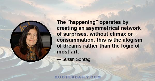 The happening operates by creating an asymmetrical network of surprises, without climax or consummation, this is the alogism of dreams rather than the logic of most art.