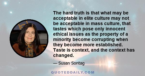 The hard truth is that what may be acceptable in elite culture may not be acceptable in mass culture, that tastes which pose only innocent ethical issues as the property of a minority become corrupting when they become