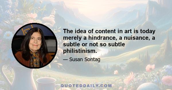 The idea of content in art is today merely a hindrance, a nuisance, a subtle or not so subtle philistinism.