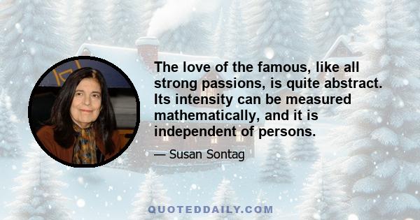 The love of the famous, like all strong passions, is quite abstract. Its intensity can be measured mathematically, and it is independent of persons.