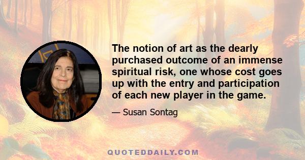 The notion of art as the dearly purchased outcome of an immense spiritual risk, one whose cost goes up with the entry and participation of each new player in the game.