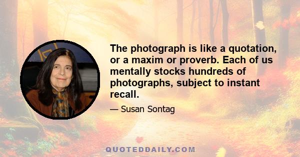 The photograph is like a quotation, or a maxim or proverb. Each of us mentally stocks hundreds of photographs, subject to instant recall.