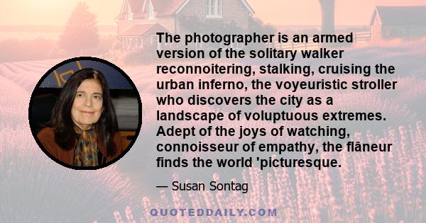 The photographer is an armed version of the solitary walker reconnoitering, stalking, cruising the urban inferno, the voyeuristic stroller who discovers the city as a landscape of voluptuous extremes. Adept of the joys