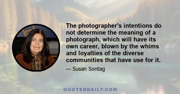 The photographer's intentions do not determine the meaning of a photograph, which will have its own career, blown by the whims and loyalties of the diverse communities that have use for it.