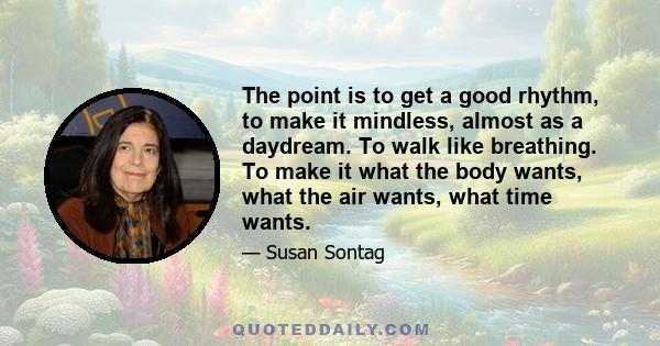 The point is to get a good rhythm, to make it mindless, almost as a daydream. To walk like breathing. To make it what the body wants, what the air wants, what time wants.