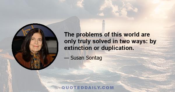 The problems of this world are only truly solved in two ways: by extinction or duplication.