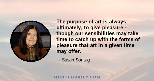 The purpose of art is always, ultimately, to give pleasure - though our sensibilities may take time to catch up with the forms of pleasure that art in a given time may offer.