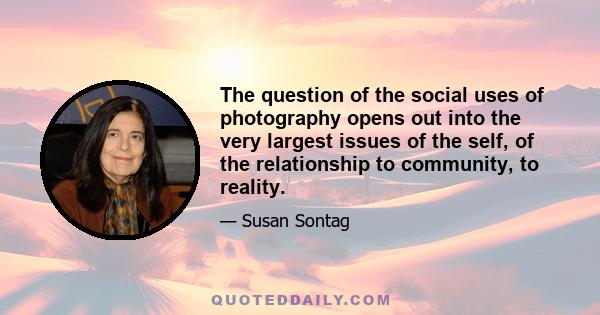 The question of the social uses of photography opens out into the very largest issues of the self, of the relationship to community, to reality.