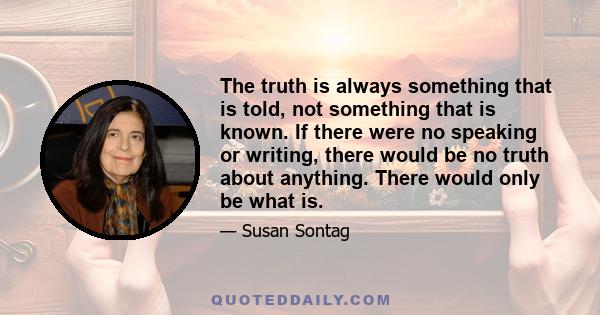 The truth is always something that is told, not something that is known. If there were no speaking or writing, there would be no truth about anything. There would only be what is.