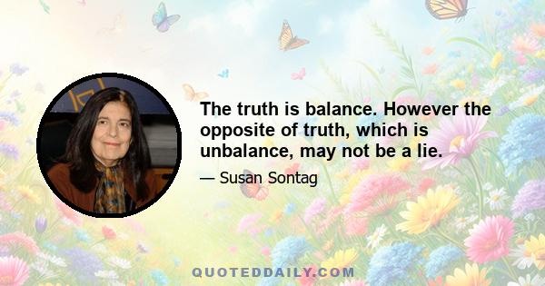 The truth is balance. However the opposite of truth, which is unbalance, may not be a lie.