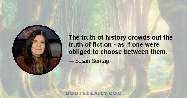 The truth of history crowds out the truth of fiction - as if one were obliged to choose between them.