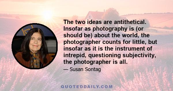 The two ideas are antithetical. Insofar as photography is (or should be) about the world, the photographer counts for little, but insofar as it is the instrument of intrepid, questioning subjectivity, the photographer