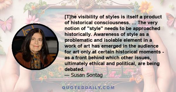 [T]he visibility of styles is itself a product of historical consciousness. ... The very notion of style needs to be approached historically. Awareness of style as a problematic and isolable element in a work of art has 