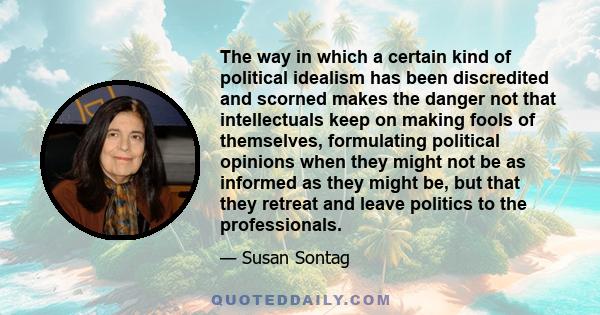 The way in which a certain kind of political idealism has been discredited and scorned makes the danger not that intellectuals keep on making fools of themselves, formulating political opinions when they might not be as 